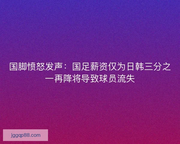 国脚愤怒发声：国足薪资仅为日韩三分之一再降将导致球员流失