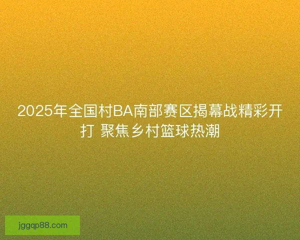 2025年全国村BA南部赛区揭幕战精彩开打 聚焦乡村篮球热潮