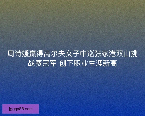 周诗媛赢得高尔夫女子中巡张家港双山挑战赛冠军 创下职业生涯新高