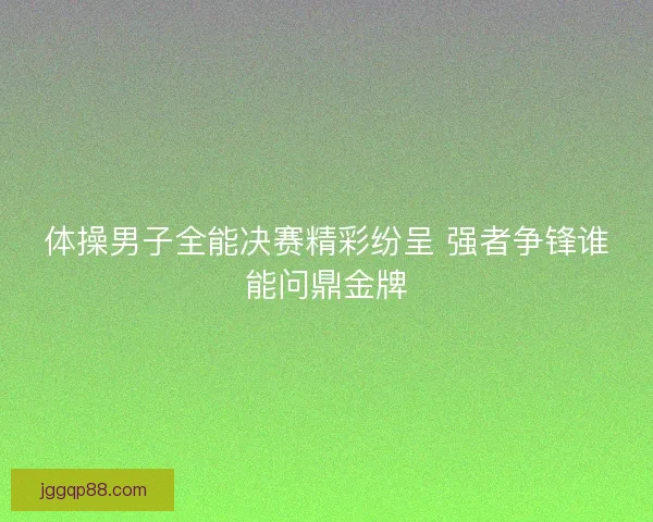 体操男子全能决赛精彩纷呈 强者争锋谁能问鼎金牌